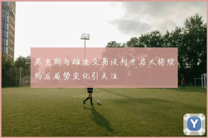 尼克斯与雄鹿交易谈判开启大桥续约后局势变化引关注
