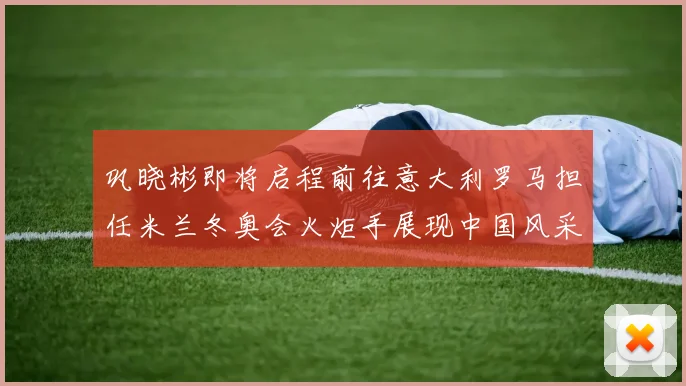 巩晓彬即将启程前往意大利罗马担任米兰冬奥会火炬手展现中国风采