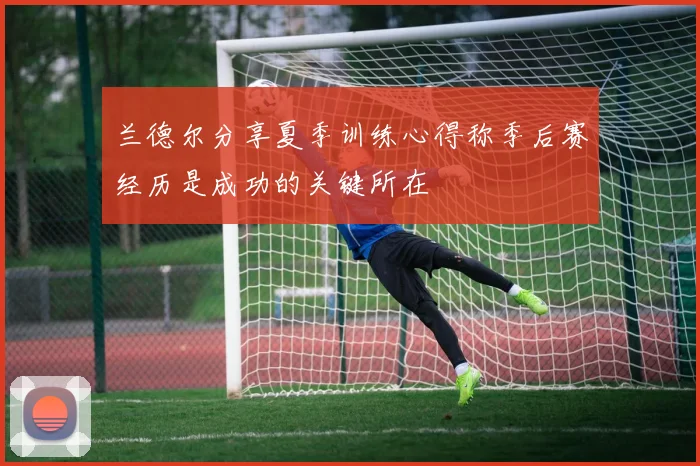 兰德尔分享夏季训练心得称季后赛经历是成功的关键所在