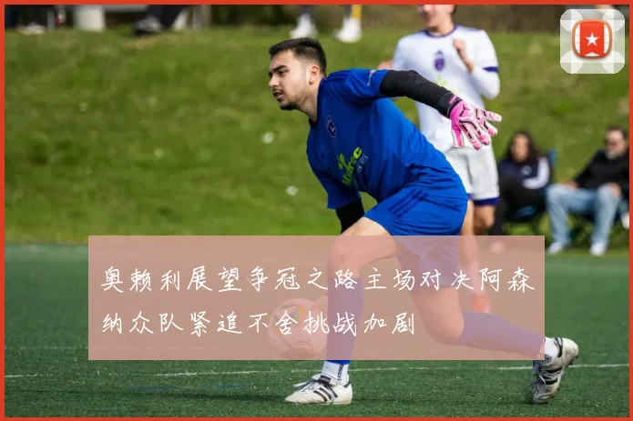 奥赖利展望争冠之路主场对决阿森纳众队紧追不舍挑战加剧