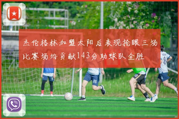 杰伦格林加盟太阳后表现抢眼三场比赛场均贡献143分助球队全胜