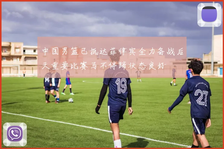 中国男篮已抵达菲律宾全力备战后天重要比赛马不停蹄状态良好
