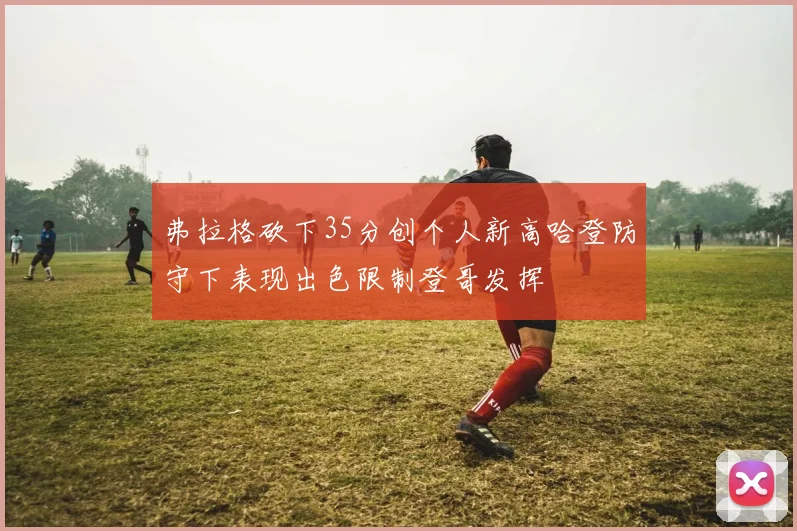弗拉格砍下35分创个人新高哈登防守下表现出色限制登哥发挥