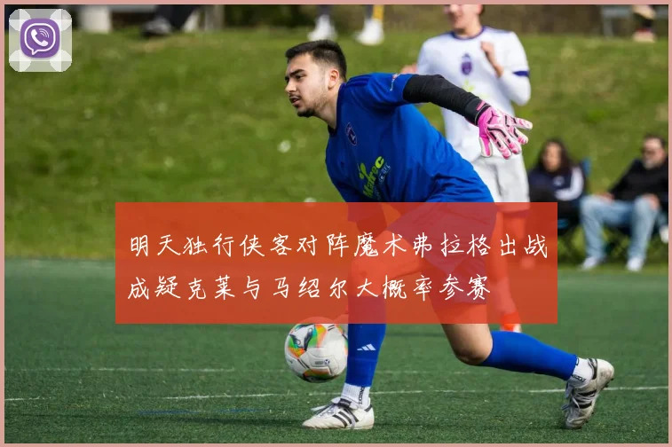 明天独行侠客对阵魔术弗拉格出战成疑克莱与马绍尔大概率参赛