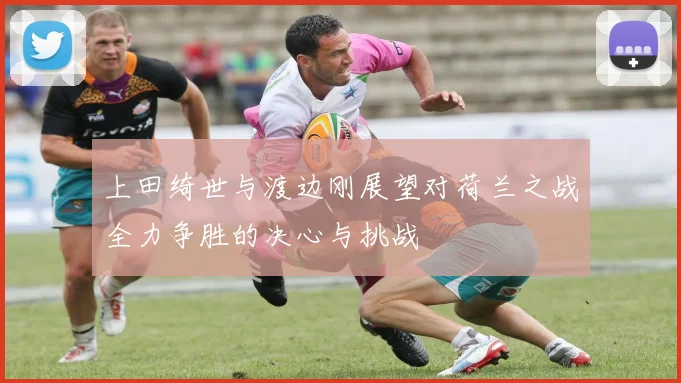 上田绮世与渡边刚展望对荷兰之战全力争胜的决心与挑战