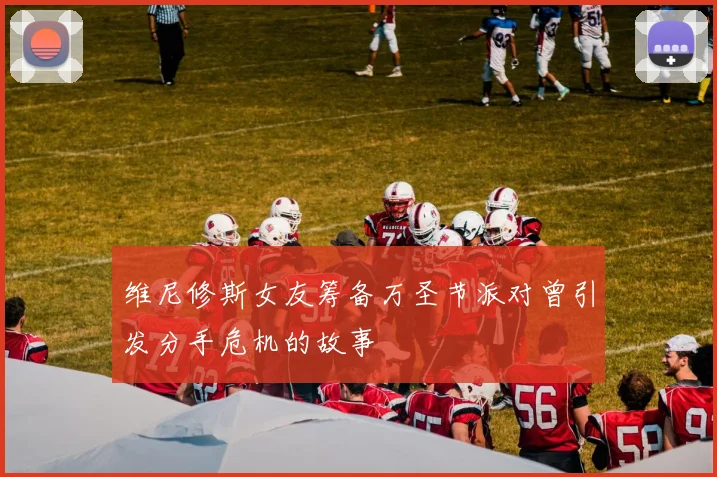 维尼修斯女友筹备万圣节派对曾引发分手危机的故事