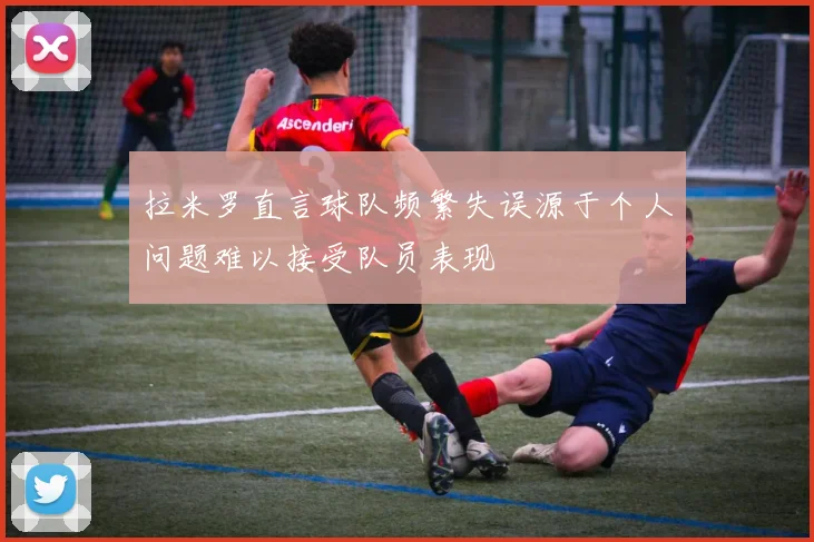 拉米罗直言球队频繁失误源于个人问题难以接受队员表现
