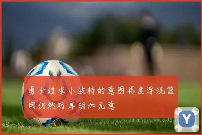 勇士追求小波特的意图再度浮现篮网仍然对库明加无意