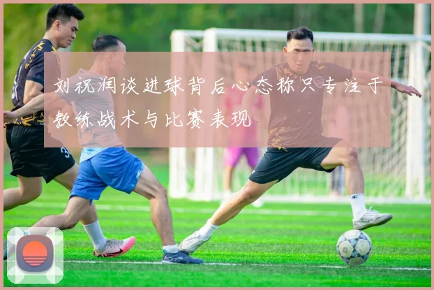刘祝润谈进球背后心态称只专注于教练战术与比赛表现