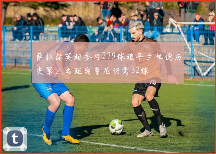 萨拉赫英超参与279球追平兰帕德历史第三名距离鲁尼仍需32球