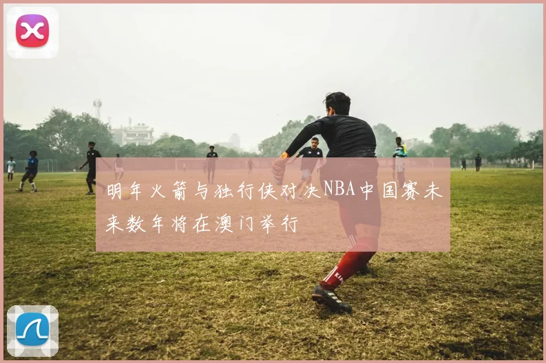 明年火箭与独行侠对决NBA中国赛未来数年将在澳门举行