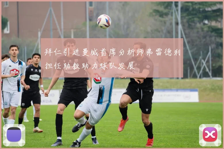 拜仁引进曼城首席分析师弗雷德利担任助教助力球队发展