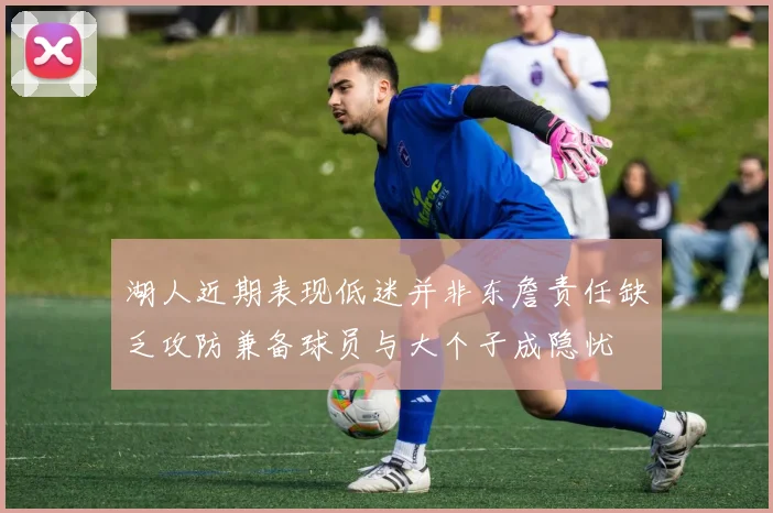 湖人近期表现低迷并非东詹责任缺乏攻防兼备球员与大个子成隐忧
