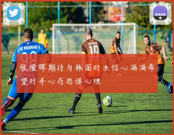 张瑷晖期待与韩国对决信心满满希望对手心存恐惧心理