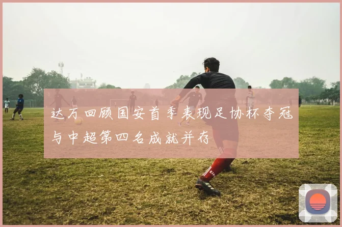 达万回顾国安首季表现足协杯夺冠与中超第四名成就并存