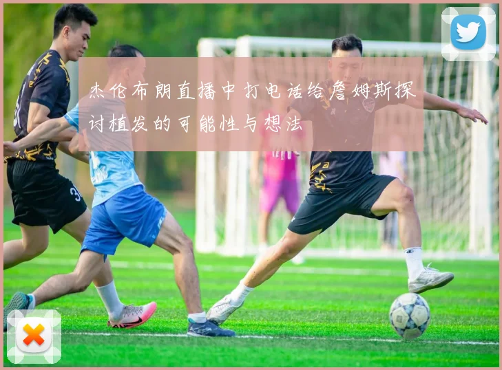 杰伦布朗直播中打电话给詹姆斯探讨植发的可能性与想法
