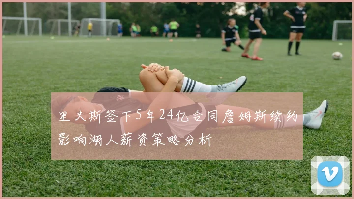 里夫斯签下5年24亿合同詹姆斯续约影响湖人薪资策略分析