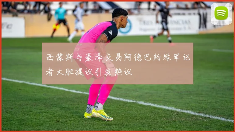 西蒙斯与豪泽交易阿德巴约绿军记者大胆提议引发热议