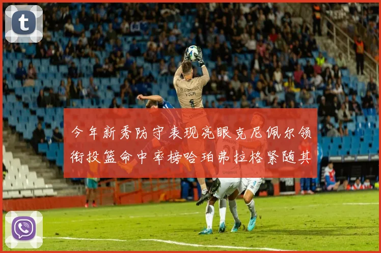 今年新秀防守表现亮眼克尼佩尔领衔投篮命中率榜哈珀弗拉格紧随其后