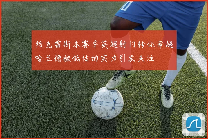 约克雷斯本赛季英超射门转化率超哈兰德被低估的实力引发关注